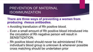PREVENTION OF MATERNAL
ISOIMMUNIZATION
There are three ways of preventing a women from
producing rhesus antibodies.
 Avoiding transfusion of Rh positive blood.
o Even a small amount of Rh positive blood introduced into
the circulation of Rh negative person will result in
SENSITIZATION.
o Rh positive blood should never be administered if the
individual’s blood group is unknown & whenever possible
cross matching should be undertaken prior
 