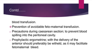 Contd……
blood transfusion.
 Prevention of avoidable feto-maternal transfusion.
o Precautions during caesarean section; to prevent blood
spilling into the peritoneal cavity.
o Prophylactic ergometrine; with the delivery of the
anterior should preferably be witheld, as it may facilitate
fetomaternal bleed.
 