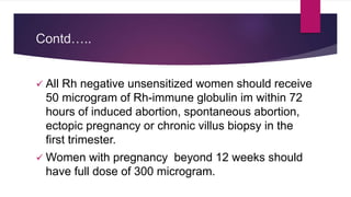 Contd…..
 All Rh negative unsensitized women should receive
50 microgram of Rh-immune globulin im within 72
hours of induced abortion, spontaneous abortion,
ectopic pregnancy or chronic villus biopsy in the
first trimester.
 Women with pregnancy beyond 12 weeks should
have full dose of 300 microgram.
 