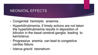 NEONATAL EFFECTS
• Congenital hemolytic anaemia .
• Hyperbilirubinemia, if timely actions are not taken
the hyperbilirubinemia results in deposition of
bilirubin in the basal cerebral ganglia leading to
kernicterus.
• Progressive anemia can lead to congestive
cardiac failure.
• Icterus gravid neonatrum.
 