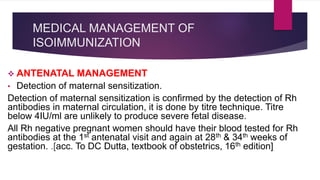 MEDICAL MANAGEMENT OF
ISOIMMUNIZATION
 ANTENATAL MANAGEMENT
• Detection of maternal sensitization.
Detection of maternal sensitization is confirmed by the detection of Rh
antibodies in maternal circulation, it is done by titre technique. Titre
below 4IU/ml are unlikely to produce severe fetal disease.
All Rh negative pregnant women should have their blood tested for Rh
antibodies at the 1st antenatal visit and again at 28th & 34th weeks of
gestation. .[acc. To DC Dutta, textbook of obstetrics, 16th edition]
 