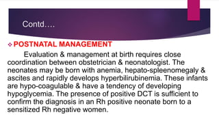 Contd….
 POSTNATAL MANAGEMENT
Evaluation & management at birth requires close
coordination between obstetrician & neonatologist. The
neonates may be born with anemia, hepato-spleenomegaly &
ascites and rapidly develops hyperbilirubinemia. These infants
are hypo-coagulable & have a tendency of developing
hypoglycemia. The presence of positive DCT is sufficient to
confirm the diagnosis in an Rh positive neonate born to a
sensitized Rh negative women.
 