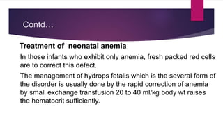 Contd…
Treatment of neonatal anemia
In those infants who exhibit only anemia, fresh packed red cells
are to correct this defect.
The management of hydrops fetalis which is the several form of
the disorder is usually done by the rapid correction of anemia
by small exchange transfusion 20 to 40 ml/kg body wt raises
the hematocrit sufficiently.
 