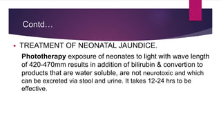 Contd…
 TREATMENT OF NEONATAL JAUNDICE.
Phototherapy exposure of neonates to light with wave length
of 420-470mm results in addition of bilirubin & convertion to
products that are water soluble, are not neurotoxic and which
can be excreted via stool and urine. It takes 12-24 hrs to be
effective.
 