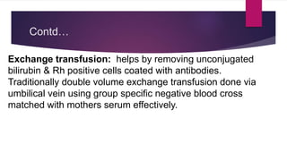 Contd…
Exchange transfusion: helps by removing unconjugated
bilirubin & Rh positive cells coated with antibodies.
Traditionally double volume exchange transfusion done via
umbilical vein using group specific negative blood cross
matched with mothers serum effectively.
 
