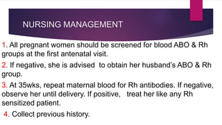 NURSING MANAGEMENT
1. All pregnant women should be screened for blood ABO & Rh
groups at the first antenatal visit.
2. If negative, she is advised to obtain her husband’s ABO & Rh
group.
3. At 35wks, repeat maternal blood for Rh antibodies. If negative,
observe her until delivery. If positive, treat her like any Rh
sensitized patient.
4. Collect previous history.
 