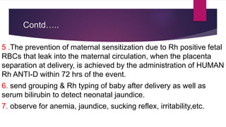 Contd…..
5 .The prevention of maternal sensitization due to Rh positive fetal
RBCs that leak into the maternal circulation, when the placenta
separation at delivery, is achieved by the administration of HUMAN
Rh ANTI-D within 72 hrs of the event.
6. send grouping & Rh typing of baby after delivery as well as
serum bilirubin to detect neonatal jaundice.
7. observe for anemia, jaundice, sucking reflex, irritability,etc.
 