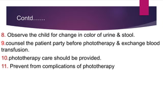 Contd……
8. Observe the child for change in color of urine & stool.
9.counsel the patient party before phototherapy & exchange blood
transfusion.
10.phototherapy care should be provided.
11. Prevent from complications of phototherapy
 