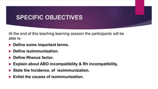 SPECIFIC OBJECTIVES
At the end of this teaching learning session the participants will be
able to
 Define some important terms.
 Define isoimmunization.
 Define Rhesus factor.
 Explain about ABO incompatibility & Rh incompatibility.
 State the Incidence. of isoimmunization.
 Enlist the causes of isoimmunization.
 