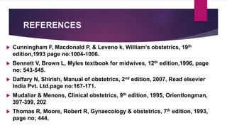 REFERENCES
 Cunningham F, Macdonald P, & Leveno k, William’s obstetrics, 19th
edition,1993 page no:1004-1006.
 Bennett V, Brown L, Myles textbook for midwives, 12th edition,1996, page
no: 543-545.
 Daffary N, Shirish, Manual of obstetrics, 2nd edition, 2007, Read elsevier
India Pvt. Ltd.page no:167-171.
 Mudaliar & Menons, Clinical obstetrics, 9th edition, 1995, Orientlongman,
397-399, 202
 Thomas R, Moore, Robert R, Gynaecology & obstetrics, 7th edition, 1993,
page no; 444.
 