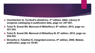  Chamberlian G, Turnbull’s obstetrics, 3rd edition, 2004, Library of
congress cataloging in publication data, page no: 247-261.
 Tuitui R, Suwal SN, Mannual of Midwifery-I, 8th edition, 2012, page no:
321-324.
 Tuitui R, Suwal SN, Mannual of Midwifery-III, 8th edition, 2012, page no:
234-235.
 Shrestha U, Tuladhar K, Integrated science, 4th edition, 2009, Makalu
publication, page no: 83-85.
 
