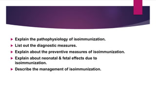  Explain the pathophysiology of isoimmunization.
 List out the diagnostic measures.
 Explain about the preventive measures of isoimmunization.
 Explain about neonatal & fetal effects due to
isoimmunization.
 Describe the management of isoimmunization.
 