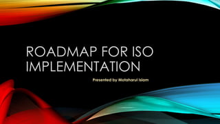 ROADMAP FOR ISO
IMPLEMENTATION
Presented by Motaharul Islam
 