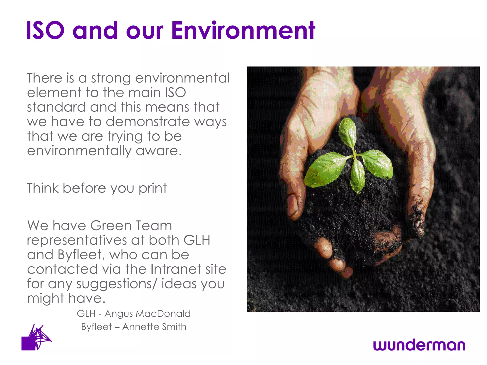 ISO and our Environment There is a strong environmental element to the main ISO standard and this means that we have to demonstrate ways that we are trying to be environmentally aware.  Think before you print We have Green Team representatives at both GLH and Byfleet, who can be contacted via the Intranet site for any suggestions/ ideas you might have.  GLH - Angus MacDonald Byfleet – Annette Smith 