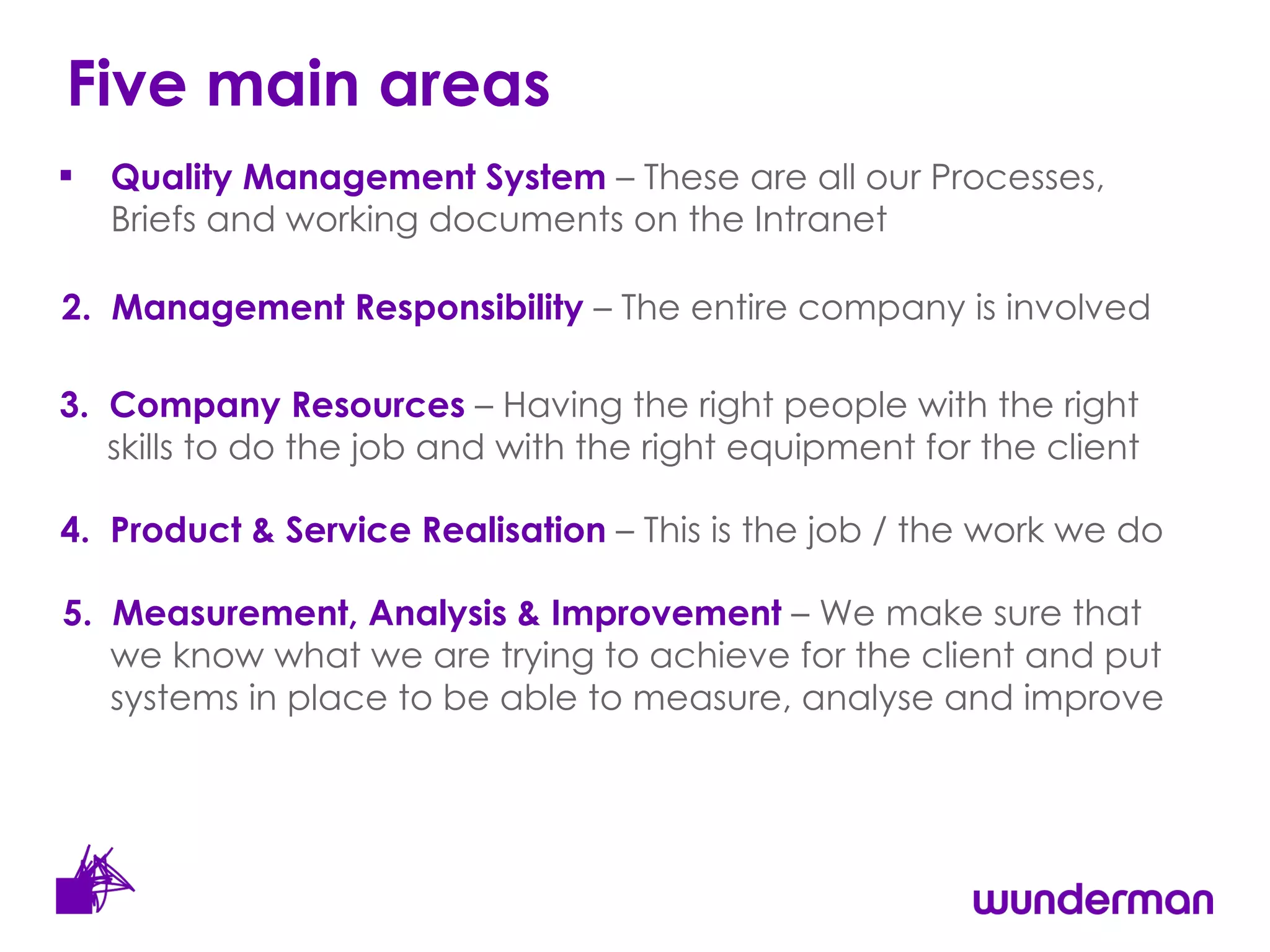 Five main areas Quality Management System  – These are all our Processes, Briefs and working documents on the Intranet  2.  Management Responsibility  – The entire company is involved  3.  Company Resources  – Having the right people with the right skills to do the job and with the right equipment for the client 4.  Product & Service Realisation  – This is the job / the work we do 5.  Measurement, Analysis & Improvement  – We make sure that we know what we are trying to achieve for the client and put systems in place to be able to measure, analyse and improve 