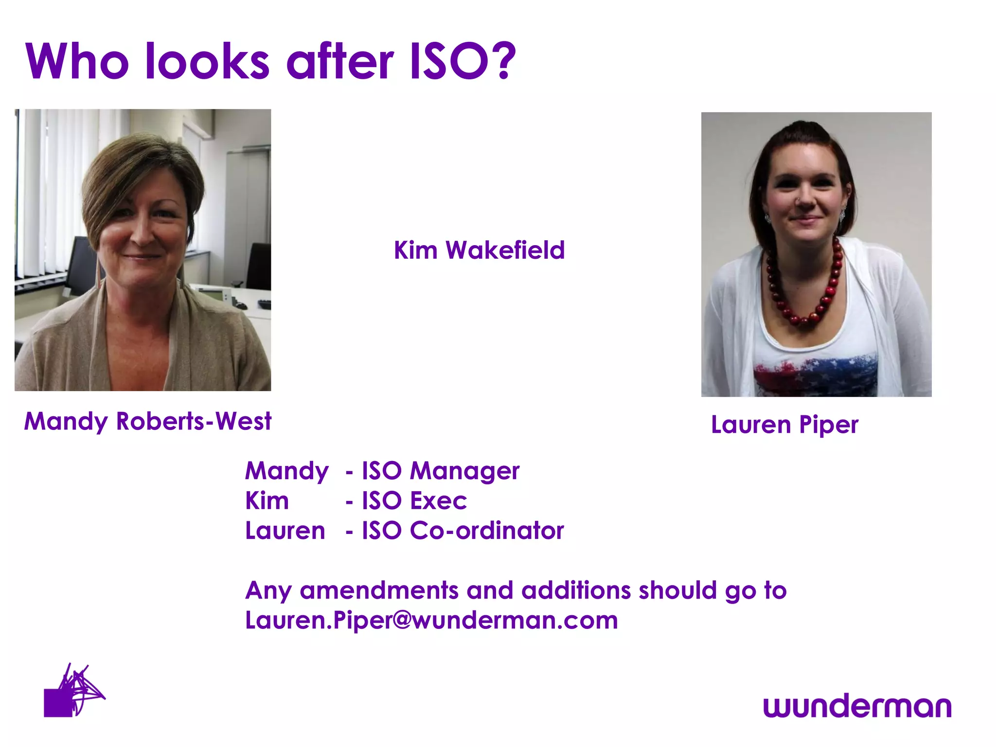 Who looks after ISO?  Kim Wakefield Lauren Piper Mandy Roberts-West Mandy - ISO Manager  Kim  - ISO Exec  Lauren  - ISO Co-ordinator  Any amendments and additions should go to Lauren.Piper@wunderman.com 