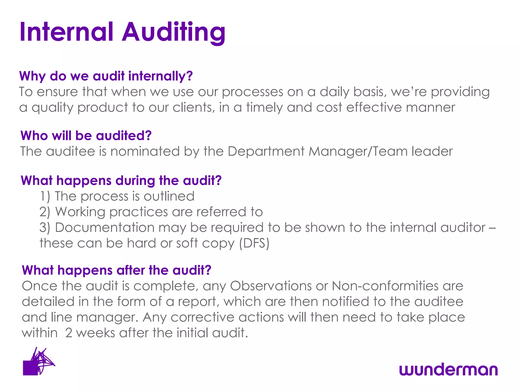 Internal Auditing Who will be audited? The auditee is nominated by the Department Manager/Team leader What happens during the audit?   1) The process is  outlined 2) Working practices are referred to  3) Documentation may be required to be shown to the internal auditor – these can be hard or soft copy (DFS) What happens after the audit? Once the audit is complete, any Observations or Non-conformities are detailed in the form of a report, which are then notified to the auditee  and line manager. Any corrective actions will then need to take place  within  2 weeks after the initial audit. Why do we audit internally?  To ensure that when we use our processes on a daily basis, we’re providing a quality product to our clients, in a timely and cost effective manner 