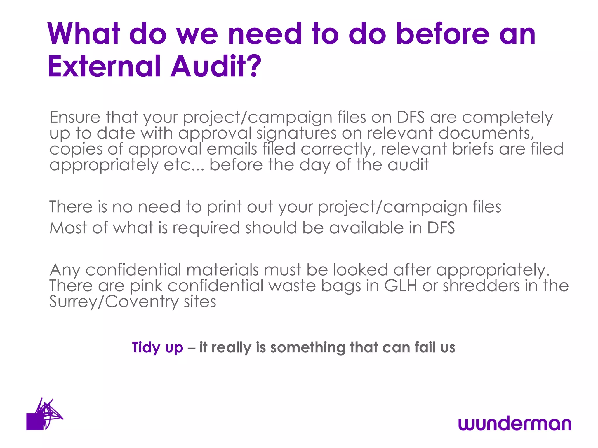 What do we need to do before an External Audit? Ensure that your project/campaign files on DFS are completely up to date with approval signatures on relevant documents, copies of approval emails filed correctly, relevant briefs are filed appropriately etc... before the day of the audit There is no need to print out your project/campaign files  Most of what is required should be available in DFS Any confidential materials must be looked after appropriately. There are pink confidential waste bags in GLH or shredders in the Surrey/Coventry sites Tidy up  –  it really is something that can fail us 