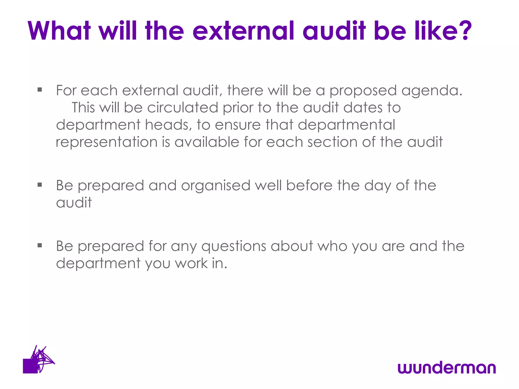 What will the external audit be like?  For each external audit, there will be a proposed agenda.  This will be circulated prior to the audit dates to department heads, to ensure that departmental representation is available for each section of the audit Be prepared and organised well before the day of the audit Be prepared for any questions about who you are and the department you work in. 