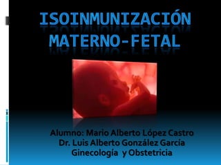 ISOINMUNIZACIÓN MATERNO-FETAL Alumno: Mario Alberto López Castro Dr. Luis Alberto González García Ginecología  y Obstetricia  