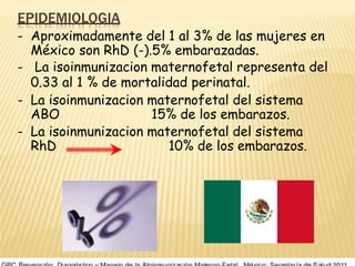 EPIDEMIOLOGIA
- Aproximadamente del 1 al 3% de las mujeres en
México son RhD (-).5% embarazadas.
- La isoinmunizacion maternofetal representa del
0.33 al 1 % de mortalidad perinatal.
- La isoinmunizacion maternofetal del sistema
ABO 15% de los embarazos.
- La isoinmunizacion maternofetal del sistema
RhD 10% de los embarazos.
 