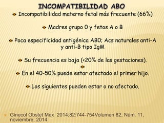 Incompatibilidad materno fetal más frecuente (66%)
Madres grupo 0 y fetos A o B
Poca especificidad antigénica AB0; Acs naturales anti-A
y anti-B tipo IgM
Su frecuencia es baja (<20% de las gestaciones).
En el 40-50% puede estar afectado el primer hijo.
Los siguientes pueden estar o no afectado.
 Ginecol Obstet Mex 2014;82:744-754Volumen 82, Núm. 11,
noviembre, 2014
 