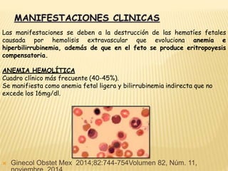 Las manifestaciones se deben a la destrucción de las hematíes fetales
causada por hemolisis extravascular que evoluciona anemia e
hiperbilirrubinemia, además de que en el feto se produce eritropoyesis
compensatoria.
ANEMIA HEMOLÍTICA
Cuadro clínico más frecuente (40-45%).
Se manifiesta como anemia fetal ligera y bilirrubinemia indirecta que no
excede los 16mg/dl.
 Ginecol Obstet Mex 2014;82:744-754Volumen 82, Núm. 11,
 