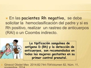 En las pacientes Rh negativo, se debe
solicitar la hemoclasificación del padre y si es
Rh positivo, realizar un rastreo de anticuerpos
(RAI) o un Coombs indirecto.
La tipificación sanguínea de
antígeno D (Rh) y la detección de
anticuerpos, son recomendadas en
todas las mujeres gestantes en su
primer control prenatal.
 Ginecol Obstet Mex 2014;82:744-754Volumen 82, Núm. 11,
 