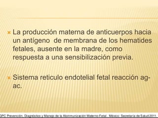  La producción materna de anticuerpos hacia
un antígeno de membrana de los hematides
fetales, ausente en la madre, como
respuesta a una sensibilización previa.
 Sistema reticulo endotelial fetal reacción ag-
ac.
 