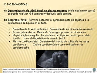 2. NO INVASIVAS:
a) Determinación de ADN fetal en plasma materno (vida media muy corta)
se puede realizar <28 semanas y después cada semana.
b) Ecografía fetal: Permite detectar el agrandamiento de órganos o la
acumulación de líquido en el feto.
• Diámetro de la vena umbilical: Solo aumenta en hidropesía avanzada.
• Grosor placentario : Mayor de 3cm signo precoz de hidropesía
• Hepatoesplenomegalia: La medición del hígado constituye un dato
tardío para el diagnóstico de anemia fetal
• Metria cardiaca fetal: Diámetro del tracto de salida de los vasos
cardíacos e Índice cardiotorácico como indicadores de
cardiomegalia
 