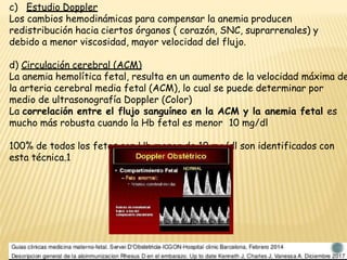 c) Estudio Doppler
Los cambios hemodinámicas para compensar la anemia producen
redistribución hacia ciertos órganos ( corazón, SNC, suprarrenales) y
debido a menor viscosidad, mayor velocidad del flujo.
d) Circulación cerebral (ACM)
La anemia hemolítica fetal, resulta en un aumento de la velocidad máxima de
la arteria cerebral media fetal (ACM), lo cual se puede determinar por
medio de ultrasonografía Doppler (Color)
La correlación entre el flujo sanguíneo en la ACM y la anemia fetal es
mucho más robusta cuando la Hb fetal es menor 10 mg/dl
100% de todos los fetos con Hb menor de 10 mg/dl son identificados con
esta técnica.1
 