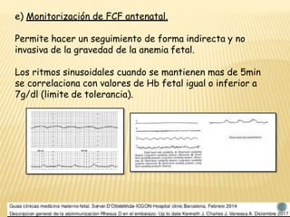e) Monitorización de FCF antenatal.
Permite hacer un seguimiento de forma indirecta y no
invasiva de la gravedad de la anemia fetal.
Los ritmos sinusoidales cuando se mantienen mas de 5min
se correlaciona con valores de Hb fetal igual o inferior a
7g/dl (limite de tolerancia).
 