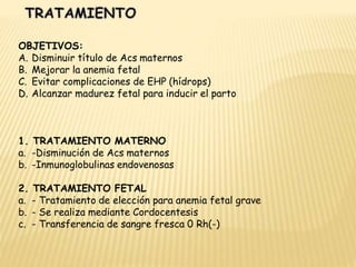 OBJETIVOS:
A. Disminuir título de Acs maternos
B. Mejorar la anemia fetal
C. Evitar complicaciones de EHP (hídrops)
D. Alcanzar madurez fetal para inducir el parto
1. TRATAMIENTO MATERNO
a. -Disminución de Acs maternos
b. -Inmunoglobulinas endovenosas
2. TRATAMIENTO FETAL
a. - Tratamiento de elección para anemia fetal grave
b. - Se realiza mediante Cordocentesis
c. - Transferencia de sangre fresca 0 Rh(-)
 
