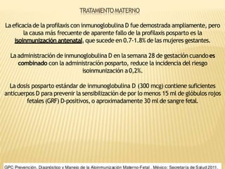 TRATAMIENTOMATERNO
Laeficacia de la profilaxis con inmunoglobulina D fue demostrada ampliamente, pero
la causa más frecuente de aparente fallo de la profilaxis posparto es la
isoinmunización antenatal, que sucede en 0.7-1.8% de las mujeres gestantes.
Laadministración de inmunoglobulina D en la semana 28 de gestación cuandoes
combinado con la administración posparto, reduce la incidencia del riesgo
isoinmunización a0,2%.
La dosis posparto estándar de inmunoglobulina D (300 mcg) contiene suficientes
anticuerpos D para prevenir la sensibilización de por lo menos 15 ml de glóbulos rojos
fetales (GRF) D-positivos, o aproximadamente 30 ml de sangre fetal.
 