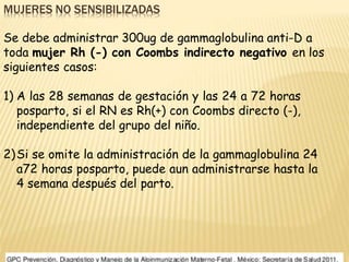 MUJERES NO SENSIBILIZADAS
Se debe administrar 300ug de gammaglobulina anti-D a
toda mujer Rh (-) con Coombs indirecto negativo en los
siguientes casos:
1) A las 28 semanas de gestación y las 24 a 72 horas
posparto, si el RN es Rh(+) con Coombs directo (-),
independiente del grupo del niño.
2)Si se omite la administración de la gammaglobulina 24
a72 horas posparto, puede aun administrarse hasta la
4 semana después del parto.
 