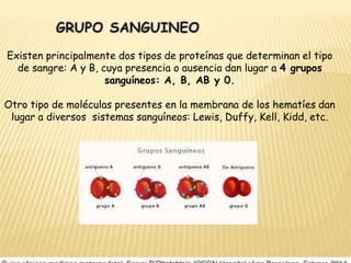 Existen principalmente dos tipos de proteínas que determinan el tipo
de sangre: A y B, cuya presencia o ausencia dan lugar a 4 grupos
sanguíneos: A, B, AB y 0.
Otro tipo de moléculas presentes en la membrana de los hematíes dan
lugar a diversos sistemas sanguíneos: Lewis, Duffy, Kell, Kidd, etc.
 
