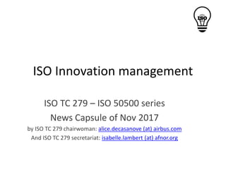 ISO Innovation management
ISO TC 279 – ISO 50500 series
News Capsule of Nov 2017
by ISO TC 279 chairwoman: alice.decasanove (at) airbus.com
And ISO TC 279 secretariat: isabelle.lambert (at) afnor.org
 