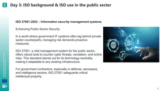A
joint
initiative
of
the
OECD
and
the
EU,
principally
financed
by
the
EU. Day 3: ISO background & ISO use in the public sector
12
ISO 27001:2022 – Information security management systems
Enhancing Public Sector Security
In a world where government IT systems often lag behind private
sector counterparts, managing risk demands proactive
measures.
ISO 27001, a vital management system for the public sector,
offers robust tools to counter cyber threats, vandalism, and online
risks. This standard stands out for its technology-neutrality,
making it adaptable to any existing infrastructure.
For government contractors, especially in defense, aerospace,
and intelligence sectors, ISO 27001 safeguards critical
intellectual property.
 