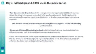 A
joint
initiative
of
the
OECD
and
the
EU,
principally
financed
by
the
EU. Day 3: ISO background & ISO use in the public sector
6
•Non-Governmental Organization: ISO is a non-governmental organization (NGO) with a unique
status. It's not part of any government, but rather a collaborative entity that brings together
representatives from various countries and industries to develop consensus-based international
standards.
This structure ensures that standards are driven by technical expertise and not influenced by
political factors.
•Comprised of National Standardisation Bodies: ISO consists of national standards bodies from
different countries, each designated by their respective governments.
•These national standards bodies represent the interests and expertise of their industries and ensure
that the developed standards align with regional and national needs. This collaborative network
enhances the global reach and applicability of ISO standards.
 