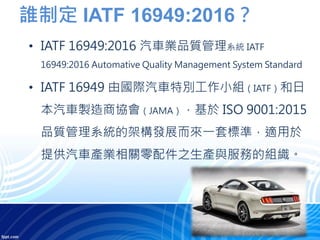 誰制定 IATF 16949:2016？
• IATF 16949:2016 汽車業品質管理系統 IATF
16949:2016 Automative Quality Management System Standard
• IATF 16949 由國際汽車特別工作小組（IATF）和日
本汽車製造商協會（JAMA），基於 ISO 9001:2015
品質管理系統的架構發展而來一套標準，適用於
提供汽車產業相關零配件之生產與服務的組織。
 