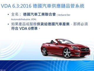 VDA 6.3:2016 德國汽車供應鏈品管系統
• 全名： 德國汽車工業聯合會 ( Verband Der
Automobilindustrie ,VDA)
• 如果產品或服務供貨給德國汽車產業，那將必須
符合 VDA 6標準。
 