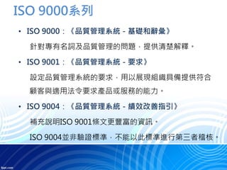 ISO 9000系列
• ISO 9000：《品質管理系統－基礎和辭彙》
針對專有名詞及品質管理的問題，提供清楚解釋。
• ISO 9001：《品質管理系統－要求》
設定品質管理系統的要求，用以展現組織具備提供符合
顧客與適用法令要求產品或服務的能力。
• ISO 9004：《品質管理系統－績效改善指引》
補充說明ISO 9001條文更豐富的資訊。
ISO 9004並非驗證標準，不能以此標準進行第三者稽核。
 