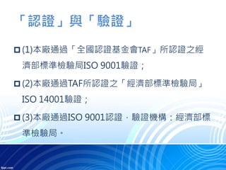 「認證」與「驗證」
 (1)本廠通過「全國認證基金會TAF」所認證之經
濟部標準檢驗局ISO 9001驗證；
 (2)本廠通過TAF所認證之「經濟部標準檢驗局」
ISO 14001驗證；
 (3)本廠通過ISO 9001認證，驗證機構：經濟部標
準檢驗局。
 