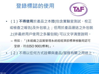 登錄標誌的使用
• （1）不得使用於產品之本體(包含實驗室測試、校正
或檢查之報告)及外包裝上；但用於產品運送之外包裝
上(非最終用戶使用之多層包裝) 可以文字清楚說明。
– 例如：「(本組織之品質管理系統經經濟部標準檢驗局認可
登錄，符合ISO 9001標準)」。
• （2）不得以任何方式詮釋與產品/服務有關之用途上。
 