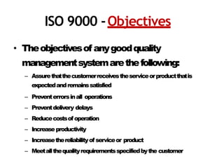 ISO 9000 -Objectives
• Theobjectivesof anygoodquality
managementsystemarethefollowing:
– Assurethatthecustomerreceivestheserviceorproductthatis
expectedandremainssatisfied
– Preventerrorsinall operations
– Preventdelivery delays
– Reducecostsofoperation
– Increaseproductivity
– Increasethereliabilityof serviceor product
– Meetallthequalityrequirementsspecifiedbythe customer
 