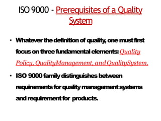 ISO9000 - Prerequisites ofa Quality
System
• Whateverthedefinitionof quality,onemustfirst
focusonthreefundamentalelements:Quality
Policy, QualityManagement, andQualitySystem.
• ISO 9000familydistinguishesbetween
requirementsforqualitymanagementsystems
andrequirementfor products.
 