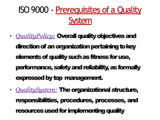 ISO9000 - Prerequisites ofa Quality
System
• QualityPolicy: Overallqualityobjectivesand
directionof anorganizationpertainingtokey
elementsof qualitysuchasfitnessforuse,
performance,safetyandreliability,asformally
expressedbytop management.
• QualitySystem: Theorganizationalstructure,
responsibilities, procedures, processes, and
resourcesusedforimplementingquality
 