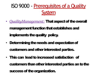 ISO9000 - Prerequisites ofa Quality
System
• QualityManagement: Thataspectof theoverall
managementfunctionthatestablishesand
implementsthequality policy
.
• Determiningtheneedsandexpectationof
customersandotherinterested parties.
• Thiscan leadtoincreased satisfaction of
customersthanotherinterestedpartiesantothe
successof theorganization.
 