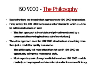 ISO9000 - The Philosophy
•
•
Basically,therearetwomindsetapproachestoISO 9000 registration.
First,toviewtheISO 9000seriesasasetof standardswhichneeds to
beaddressedsooneror later.
– Thisfirstapproachisinvariablyandprimarilymotivatedbya
commercial/marketing/businesssetofconvictions.]
TheotherapproachseestheISO 9000standardsassomethingmore
than justa model for quality assurance.
– ThisphilosophywillmoreoftenthannotseeinISO 9000an
opportunitytoimprovemanagerial style.
– Mostexpertsspeakof waysinwhichthevariousISO 9000models
canhelpacompanyreduceinternalcostand/orincreaseefficiency
.
•
 