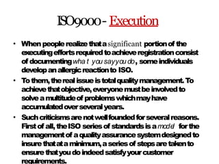 ISO9000- Execution
• Whenpeoplerealizethatasignificant portionof the
executingeffortsrequiredtoachieveregistrationconsist
of documentingwha t you sayyou do, someindividuals
developanallergicreactionto ISO.
Tothem,therealissueistotalqualitymanagement.To
achievethatobjective,everyonemustbeinvolvedto
solveamultitudeof problemswhichmayhave
accumulatedoverseveralyears.
Suchcriticismsarenotwellfoundedforseveralreasons.
Firstof all,theISO seriesof standardsisamode
l forthe
managementof aqualityassurancesystemdesignedto
insurethatataminimum,aseriesof stepsaretakento
ensurethatyoudoindeedsatisfyyourcustomer
requirements.
•
•
 